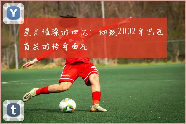 星光璀璨的回忆:细数2002年巴西首发的传奇面孔