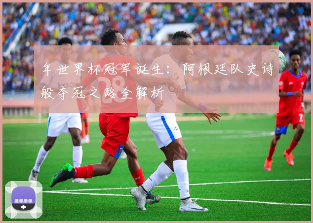 年世界杯冠军诞生：阿根廷队史诗般夺冠之路全解析