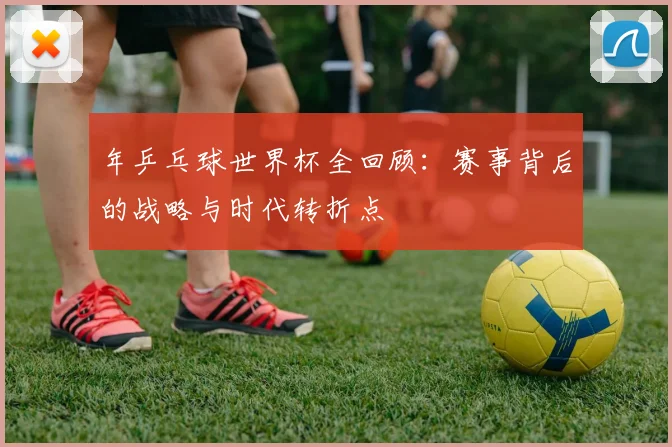 年乒乓球世界杯全回顾:赛事背后的战略与时代转折点