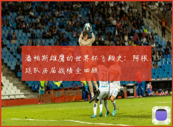 潘帕斯雄鹰的世界杯飞翔史：阿根廷队历届战绩全回顾