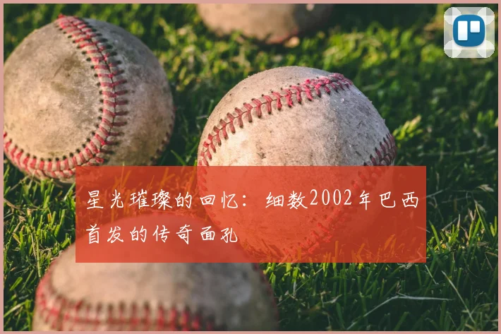 星光璀璨的回忆:细数2002年巴西首发的传奇面孔