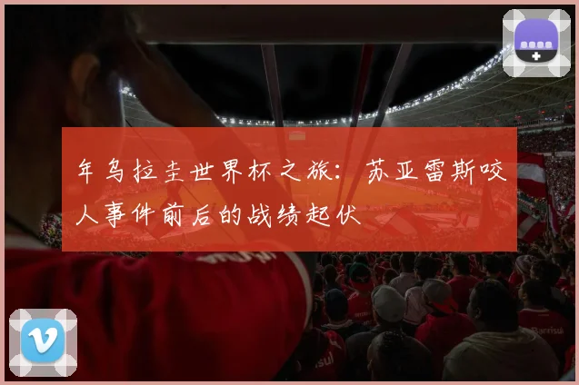 年乌拉圭世界杯之旅:苏亚雷斯咬人事件前后的战绩起伏