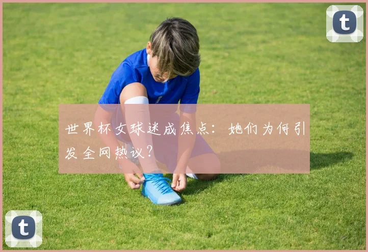 世界杯女球迷成焦点:她们为何引发全网热议?
