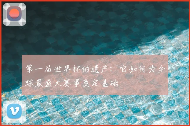 第一届世界杯的遗产:它如何为全球最盛大赛事奠定基础