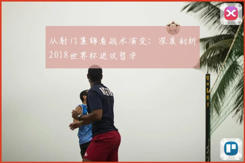 从射门集锦看战术演变：深度剖析2018世界杯进攻哲学