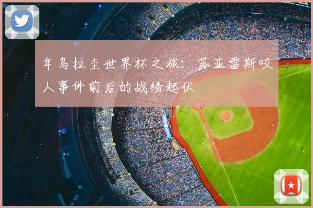 年乌拉圭世界杯之旅:苏亚雷斯咬人事件前后的战绩起伏