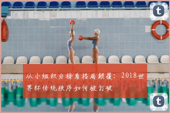 从小组积分榜看格局颠覆：2018世界杯传统秩序如何被打破