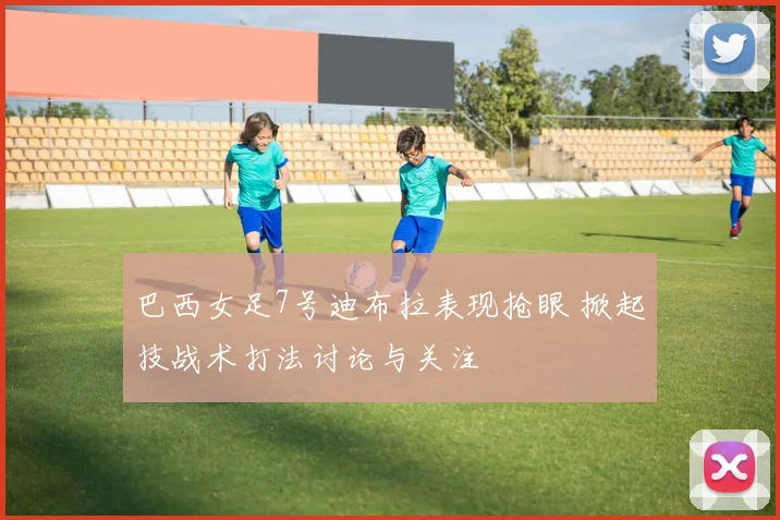 巴西女足7号迪布拉表现抢眼 掀起技战术打法讨论与关注