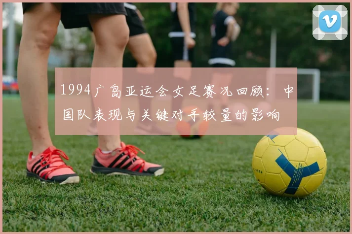 1994广岛亚运会女足赛况回顾：中国队表现与关键对手较量的影响