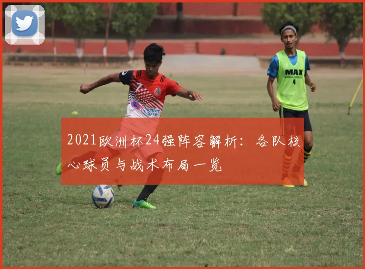 2021欧洲杯24强阵容解析：各队核心球员与战术布局一览