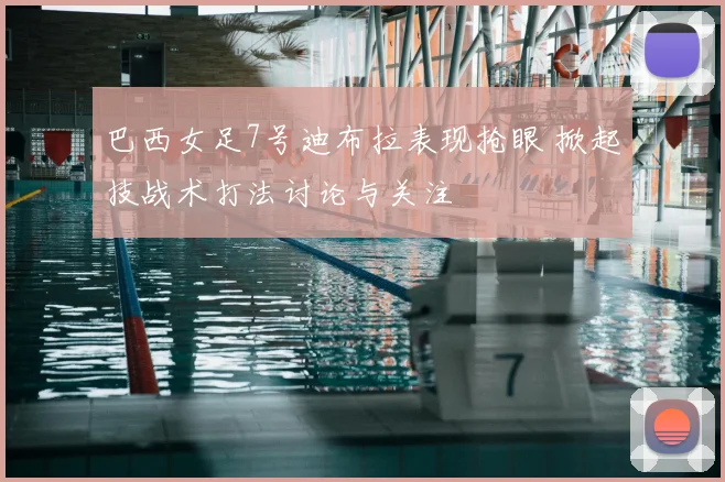 巴西女足7号迪布拉表现抢眼 掀起技战术打法讨论与关注