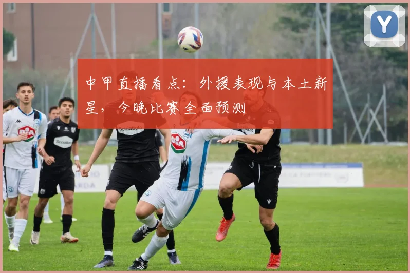 中甲直播看点：外援表现与本土新星，今晚比赛全面预测