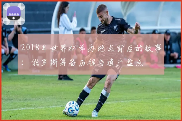 2018年世界杯举办地点背后的故事：俄罗斯筹备历程与遗产盘点