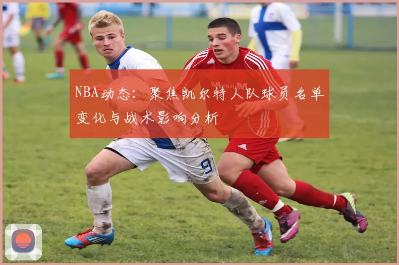 NBA动态：聚焦凯尔特人队球员名单变化与战术影响分析